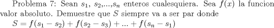 TEX:  Problema 7: Sean $s_{1}$, $s_{2}$,...,$s_n$ enteros cualesquiera. Sea $f(x)$ la funcion valor absoluto. Demuestre que $S$ siempre va a ser par donde<br /><br />$S=f(s_1-s_2)+f(s_2-s_3)+...+f(s_n-s_1)$