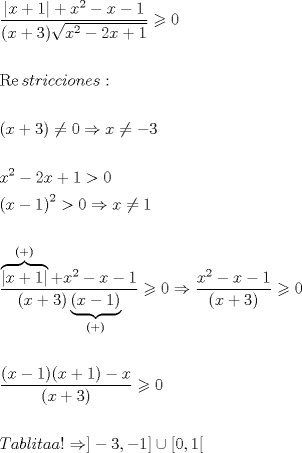 TEX: % MathType!MTEF!2!1!+-<br />% feaaguart1ev2aaatCvAUfeBSjuyZL2yd9gzLbvyNv2CaerbuLwBLn<br />% hiov2DGi1BTfMBaeXatLxBI9gBaerbd9wDYLwzYbItLDharqqtubsr<br />% 4rNCHbGeaGqiVu0Je9sqqrpepC0xbbL8F4rqqrFfpeea0xe9Lq-Jc9<br />% vqaqpepm0xbba9pwe9Q8fs0-yqaqpepae9pg0FirpepeKkFr0xfr-x<br />% fr-xb9adbaqaaeGaciGaaiaabeqaamaabaabaaGceaqabeaadaWcaa<br />% qaaiaacYhacaWG4bGaey4kaSIaaGymaiaacYhacqGHRaWkcaWG4bWa<br />% aWbaaSqabeaacaaIYaaaaOGaeyOeI0IaamiEaiabgkHiTiaaigdaae<br />% aacaGGOaGaamiEaiabgUcaRiaaiodacaGGPaWaaOaaaeaacaWG4bWa<br />% aWbaaSqabeaacaaIYaaaaOGaeyOeI0IaaGOmaiaadIhacqGHRaWkca<br />% aIXaaaleqaaaaakiabgwMiZkaaicdaaeaaaeaaciGGsbGaaiyzaiaa<br />% dohacaWG0bGaamOCaiaadMgacaWGJbGaam4yaiaadMgacaWGVbGaam<br />% OBaiaadwgacaWGZbGaaiOoaaqaaaqaaiaacIcacaWG4bGaey4kaSIa<br />% aG4maiaacMcacqGHGjsUcaaIWaGaeyO0H4TaamiEaiabgcMi5kabgk<br />% HiTiaaiodaaeaaaeaacaWG4bWaaWbaaSqabeaacaaIYaaaaOGaeyOe<br />% I0IaaGOmaiaadIhacqGHRaWkcaaIXaGaeyOpa4JaaGimaaqaamaabm<br />% aabaGaamiEaiabgkHiTiaaigdaaiaawIcacaGLPaaadaahaaWcbeqa<br />% aiaaikdaaaGccqGH+aGpcaaIWaGaeyO0H4TaamiEaiabgcMi5kaaig<br />% daaeaaaeaadaWcaaqaamaayeaabaGaaiiFaiaadIhacqGHRaWkcaaI<br />% XaGaaiiFaaWcbaGaaiikaiabgUcaRiaacMcaaOGaay5n+dGaey4kaS<br />% IaamiEamaaCaaaleqabaGaaGOmaaaakiabgkHiTiaadIhacqGHsisl<br />% caaIXaaabaGaaiikaiaadIhacqGHRaWkcaaIZaGaaiykamaayaaaba<br />% GaaiikaiaadIhacqGHsislcaaIXaGaaiykaaWcbaGaaiikaiabgUca<br />% RiaacMcaaOGaayjo+daaaiabgwMiZkaaicdacqGHshI3daWcaaqaai<br />% aadIhadaahaaWcbeqaaiaaikdaaaGccqGHsislcaWG4bGaeyOeI0Ia<br />% aGymaaqaamaabmaabaGaamiEaiabgUcaRiaaiodaaiaawIcacaGLPa<br />% aaaaGaeyyzImRaaGimaaqaaaqaamaalaaabaGaaiikaiaadIhacqGH<br />% sislcaaIXaGaaiykaiaacIcacaWG4bGaey4kaSIaaGymaiaacMcacq<br />% GHsislcaWG4baabaGaaiikaiaadIhacqGHRaWkcaaIZaGaaiykaaaa<br />% cqGHLjYScaaIWaaabaaabaGaamivaiaadggacaWGIbGaamiBaiaadM<br />% gacaWG0bGaamyyaiaadggacaGGHaGaeyO0H4TaaiyxaiabgkHiTiaa<br />% iodacaGGSaGaeyOeI0IaaGymaiaac2facqGHQicYcaGGBbGaaGimai<br />% aacYcacaaIXaGaai4waaaaaa!CF2F!<br />\[\begin{gathered}<br />  \frac{{|x + 1| + {x^2} - x - 1}}<br />{{(x + 3)\sqrt {{x^2} - 2x + 1} }} \geqslant 0 \hfill \\<br />   \hfill \\<br />  \operatorname{Re} stricciones: \hfill \\<br />   \hfill \\<br />  (x + 3) \ne 0 \Rightarrow x \ne  - 3 \hfill \\<br />   \hfill \\<br />  {x^2} - 2x + 1 > 0 \hfill \\<br />  {\left( {x - 1} \right)^2} > 0 \Rightarrow x \ne 1 \hfill \\<br />   \hfill \\<br />  \frac{{\overbrace {|x + 1|}^{( + )} + {x^2} - x - 1}}<br />{{(x + 3)\underbrace {(x - 1)}_{( + )}}} \geqslant 0 \Rightarrow \frac{{{x^2} - x - 1}}<br />{{\left( {x + 3} \right)}} \geqslant 0 \hfill \\<br />   \hfill \\<br />  \frac{{(x - 1)(x + 1) - x}}<br />{{(x + 3)}} \geqslant 0 \hfill \\<br />   \hfill \\<br />  Tablitaa! \Rightarrow ] - 3, - 1] \cup [0,1[ \hfill \\ <br />\end{gathered} \]<br />