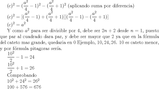 TEX: <br />$ \displaystyle ^2  =  (\frac {a^2}{4} - 1)^2 -  (\frac {a^2}{4} +1)^2  $ (aplicando suma por diferencia)<br /><br /><br />$ \displaystyle ^2  =  [(\frac {a^2}{4} - 1) + (\frac {a^2}{4} +1)][(\frac {a^2}{4} - 1) - (\frac {a^2}{4} +1)]  $<br /><br /><br />$ \displaystyle ^2  =  {a^2}   $ <br /><br />Y como $a^2$ para ser divisible por 4, debe ser $2n+2$ desde $n=1$, puesto que par al cuadrado dara par, y debe ser mayor que 2 ya que en la frmula del cateto mas grande, quedaria en 0<br />Ejemplo, $ 10,24,26 $. $ 10 $ es cateto menor, y por frmula pitagoras sera. <br /><br /><br />$ \displaystyle \frac {10^2 }{2}-1 = 24 $<br /><br /><br />$ \displaystyle \frac {10^2}{2}+1 = 26 $<br /><br />Comprobando<br /><br /><br />$ 10^2 +  24^2 = 26 ^2 $<br /><br /><br />$ 100 + 576 = 676 $<br /><br /><br />