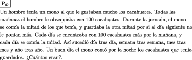 TEX: \[<br />\begin{gathered}<br />  \boxed{{\text{P}}_{{\text{97}}} } \hfill \\<br />  {\text{Un hombre ten\'ia un mono al que le gustaban mucho los cacahuates}}{\text{. Todas las }} \hfill \\<br />  {\text{ma\~nanas el hombre le obsequiaba con 100 cacahuates}}{\text{. Durante la jornada}}{\text{, el mono}} \hfill \\<br />  {\text{se com\'ia la mitad de los que ten\'ia}}{\text{, y guardaba la otra mitad por si al d\'ia siguiente no}} \hfill \\<br />  {\text{le pon\'ian m\'as}}{\text{. Cada d\'ia se encontraba con 100 cacahuates m\'as por la ma\~nana}}{\text{, y }} \hfill \\<br />  {\text{cada d\'ia se com\'ia la mitad}}{\text{. As\'i sucedi\'o d\'ia tras d\'ia}}{\text{, semana tras semana}}{\text{, mes tras}} \hfill \\<br />  {\text{mes y a\~no tras a\~no}}{\text{. Un buen d\'ia el mono cont\'o por la noche los cacahuates que ten\'ia}} \hfill \\<br />  {\text{guardados}}{\text{. ?`Cu\'antos eran?}}{\text{.}} \hfill \\ <br />\end{gathered} <br />\]<br />