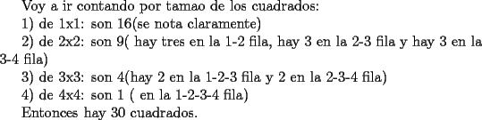 TEX: Voy a ir contando por tamao de los cuadrados:<br /><br />1) de 1x1: son 16(se nota claramente)<br /><br />2) de 2x2: son 9( hay tres en la 1-2 fila, hay 3 en la 2-3 fila y hay 3 en la 3-4 fila)<br /><br />3) de 3x3: son 4(hay 2 en la 1-2-3 fila y 2 en la 2-3-4 fila)<br /><br />4) de 4x4: son 1 ( en la 1-2-3-4 fila)<br /><br />Entonces hay 30 cuadrados.<br /><br />