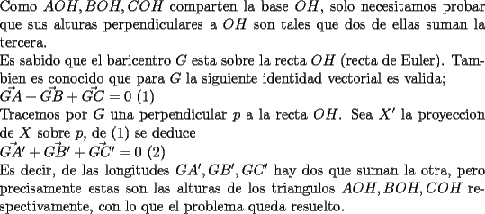 TEX: \noindent<br />Como $AOH,BOH,COH$ comparten la base $OH$, solo necesitamos probar que sus alturas perpendiculares a $OH$ son tales que dos de ellas suman la tercera.\\<br />Es sabido que el baricentro $G$ esta sobre la recta $OH$ (recta de Euler). Tambien es conocido que para $G$ la siguiente identidad vectorial es valida;\\ $\vec{GA}+\vec{GB}+\vec{GC}=0$ (1)\\<br />Tracemos por $G$ una perpendicular $p$ a la recta $OH$. Sea $X'$ la proyeccion de $X$ sobre $p$, de (1) se deduce\\<br />$\vec{GA'}+\vec{GB'}+\vec{GC'}=0$ (2)\\<br />Es decir, de las longitudes $GA',GB',GC'$ hay dos que suman la otra, pero precisamente estas son las alturas de los triangulos $AOH,BOH,COH$ respectivamente, con lo que el problema queda resuelto.<br />