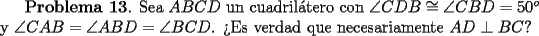 TEX: {\bf Problema 13}. Sea $ABCD$ un cuadril\'atero con <br />$\angle CDB \cong \angle CBD = 50^o$ y $\angle CAB = \angle ABD = \angle BCD$.<br />>Es verdad que necesariamente $AD\perp BC$?<br />