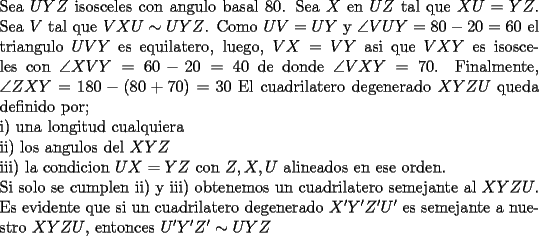 TEX: \noindent<br />Sea $UYZ$ isosceles con angulo basal $80$. Sea $X$ en $UZ$ tal que $XU=YZ$. Sea $V$ tal que $VXU\sim UYZ$. Como $UV=UY$ y $\angle VUY=80-20=60$ el triangulo $UVY$ es equilatero, luego, $VX=VY$ asi que $VXY$ es isosceles con $\angle XVY=60-20=40$ de donde $\angle VXY=70$. Finalmente, $\angle ZXY=180-(80+70)=30$<br />El cuadrilatero degenerado $XYZU$ queda definido por;\\<br />i) una longitud cualquiera\\<br />ii) los angulos del $XYZ$ \\<br />iii) la condicion $UX=YZ$ con $Z,X,U$ alineados en ese orden. \\<br />Si solo se cumplen ii) y iii) obtenemos un cuadrilatero semejante al $XYZU$.\\<br />Es evidente que si un cuadrilatero degenerado $X'Y'Z'U'$ es semejante a nuestro $XYZU$, entonces $U'Y'Z'\sim UYZ$<br />