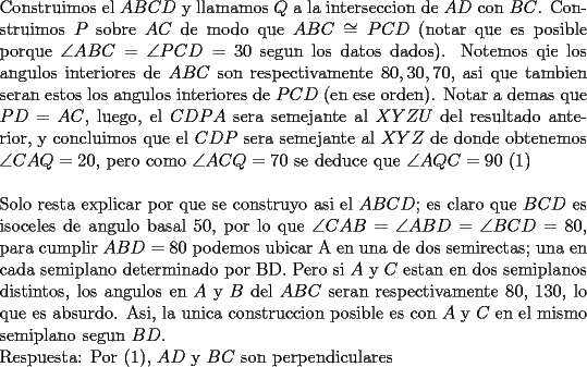 TEX: \noindent<br />Construimos el $ABCD$ y llamamos $Q$ a la interseccion de $AD$ con $BC$. Construimos $P$ sobre $AC$ de modo que $ABC\cong PCD$ (notar que es posible porque $\angle ABC=\angle PCD=30$ segun los datos dados). Notemos qie los angulos interiores de $ABC$ son respectivamente $80,30,70$, asi que tambien seran estos los angulos interiores de $PCD$ (en ese orden). Notar a demas que $PD=AC$, luego, el $CDPA$ sera semejante al $XYZU$ del resultado anterior, y concluimos que el $CDP$ sera semejante al $XYZ$ de donde obtenemos $\angle CAQ=20$, pero como $\angle ACQ =70$ se deduce que $\angle AQC=90$ (1)\\<br />\\<br />Solo resta explicar por que se construyo asi el $ABCD$; es claro que $BCD$ es isoceles de angulo basal $50$, por lo que $\angle CAB=\angle ABD=\angle BCD=80$, para cumplir $ABD=80$ podemos ubicar A en una de dos semirectas; una en cada semiplano determinado por BD. Pero si $A$ y $C$ estan en dos semiplanos distintos, los angulos en $A$ y $B$ del $ABC$ seran respectivamente 80, 130, lo que es absurdo. Asi, la unica construccion posible es con $A$ y $C$ en el mismo semiplano segun $BD.$ <br />\\<br />Respuesta: Por (1), $AD$ y $BC$ son perpendiculares<br />