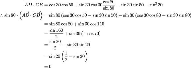 TEX: \begin{equation*}<br />\begin{aligned}<br />  \overrightarrow {AD}  \cdot \overrightarrow {CB}  &= \cos 30\cos 50 + \sin 30\cos 30\frac{{\cos 80}}<br />{{\sin 80}} - \sin 30\sin 50 - \sin ^2 30 \\<br />  \therefore \sin 80 \cdot \left( {\overrightarrow {AD}  \cdot \overrightarrow {CB} } \right) &= \sin 80\left( {\cos 30\cos 50 - \sin 30\sin 50} \right) + \sin 30\left( {\cos 30\cos 80 - \sin 30\sin 80} \right) \\<br />   &= \sin 80\cos 80 + \sin 30\cos 110 \\<br />   &= \frac{{\sin 160}}<br />{2} + \sin 30\left( { - \cos 70} \right) \\<br />   &= \frac{{\sin 20}}<br />{2} - \sin 30\sin 20  \\<br />   &= \sin 20\left( {\frac{1}<br />{2} - \sin 30} \right)\\<br />   &= 0 <br />\end{aligned} <br />\end{equation*}