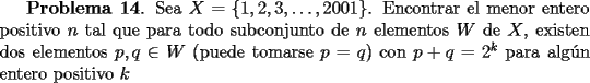 TEX: <br />{\bf Problema 14}.  Sea $X=\{1,2,3,\dots, 2001\}$. Encontrar el menor entero positivo $n$ tal que para todo subconjunto de $n$ elementos $W$ de $X$, existen dos elementos $p,q\in W$ (puede tomarse $p=q$) con $p+q=2^k$ para alg\'un entero positivo $k$<br />