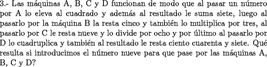 TEX: \noindent 3.- Las m\'aquinas A, B, C y D  funcionan de modo que al pasar un n\'umero por A lo eleva al cuadrado y adem\'as al resultado le suma siete, luego al pasarlo por la m\'aquina B la resta cinco y tambi\'en lo multiplica por tres, al pasarlo por C le resta nueve y lo divide por ocho y por \'ultimo al pasarlo por D lo cuadruplica y tambi\'en al resultado le resta ciento cuarenta y siete. Qu\'e resulta si introducimos el n\'umero nueve para que pase por las m\'aquinas A, B, C y D? 