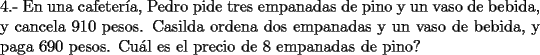 TEX: \noindent 4.- En una cafeter\'ia, Pedro pide tres empanadas de pino y un vaso de bebida, y cancela 910 pesos. Casilda ordena dos empanadas y un vaso de bebida, y paga 690 pesos. Cu\'al es el precio de 8 empanadas de pino?