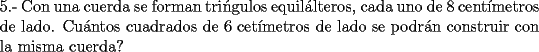 TEX: \noindent 5.- Con una cuerda se forman tri\'ngulos equil\'alteros, cada uno de 8 cent\'imetros de lado. Cu\'antos cuadrados de 6 cet\'imetros de lado se podr\'an construir con la misma cuerda?