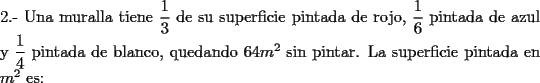 TEX: \noindent 2.- Una muralla tiene $\dfrac{1}{3}$ de su superficie pintada de rojo, $\dfrac{1}{6}$ pintada de azul y $\dfrac{1}{4}$ pintada de blanco, quedando $64 m^2$ sin pintar. La superficie pintada en $m^2$ es: