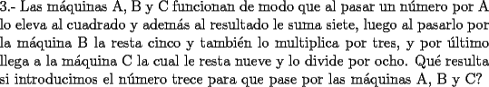 TEX: \noindent 3.- Las m\'aquinas A, B y C funcionan de modo que al pasar un n\'umero por A lo eleva al cuadrado y adem\'as al resultado le suma siete, luego al pasarlo por la m\'aquina B la resta cinco y tambi\'en lo multiplica por tres, y por \'ultimo llega a la m\'aquina C la cual le resta nueve y lo divide por ocho. Qu\'e resulta si introducimos el n\'umero trece para que pase por las m\'aquinas A, B y C? 