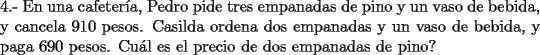 TEX: \noindent 4.- En una cafeter\'ia, Pedro pide tres empanadas de pino y un vaso de bebida, y cancela 910 pesos. Casilda ordena dos empanadas y un vaso de bebida, y paga 690 pesos. Cu\'al es el precio de dos empanadas de pino?