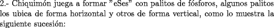 TEX: \noindent 2.- Chiquim\'on juega a formar "eSes" con palitos de f\'osforos, algunos palitos los ubica de forma horizontal y otros de forma vertical, como lo muestra la siguiente sucesi\'on: 