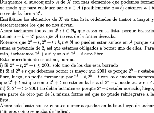 TEX: \noindent<br />Busquemos el subconjunto $A$ de $X$ con mas elementos que podemos formar de modo que para cualquer par $a,b\in A$ (posiblemente $a=b$) entonces $a+b$ no es de la forma $2^k$.\\<br />Escribimos los elementos de $X$ en una lista ordenados de menor a mayor y descartaremos los que no nos sirvan.\\<br />Ahora tachamos todos los $2^i:i\in\mathbb{N}_0$ que estan en la lista, porque bastaria tomar $a=b=2^i$ para que $A$ no sea de la forma deseada.\\<br />Notemos que $2^k-t,2^k+t:k,t\in\mathbb{N}$ no pueden estar ambos en $A$ porque su suma es potencia de $2$, asi que estamos obligados a borrar uno de ellos. Para esto, tacharemos $2^k+t$ si y solo si $2^k-t$ esta libre.\\<br />Este procedimiento es otimo, porque;\\<br />i) Si $2^k-t, 2^k+t\le 2001$ solo uno de los dos esta borrado\\<br />ii) Si el $2^k+t$ que debemos borrar es mayor que 2001 es porque $2^k-t$ estaba libre, luego, no podia formar un par $2^k-t, 2^k+t$ con los elementos menores que $2^k+t$ asi que como $2^k+t$ no esta en la lista el $2^k-t$ puede estar en $A$.\\<br />iii) Si $2^k+t>2001$ no debia borrarse es porque $2^k-t$ estaba borrado, luego, era parte de otro par de la misma forma asi que no puede reintegrarse a la lista.\\<br />Ahora solo basta contar cuantos numeros quedan en la lista luego de tachar numeros como se acaba de indicar.