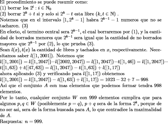 TEX: \noindent<br />El procedimiento se puede resumir como:\\<br />(1) borrar los $2^i:i\in\mathbb{N}_0$\\<br />(2) borrar $2^k+t$ si y solo si $2^k-t$ esta libre ($k,t\in\mathbb{N}$) .\\<br />Notemos que en el intervalo $[1,2^k-1]$ habra $2^{k-1}-1$ numeros que no se tacharon. (3)\\<br />En efecto, el termino central sera $2^{k-1}$, el cual borraremos por (1), y la cantidad de borrados menores que $2^{k-1}$ sera igual que la cantidad de no borrados mayores que $2^{k-1}$ por (2), lo que prueba (3).\\ <br />Sean $l(x),t(x)$ la cantidad de libres y tachados en $x$, respectivamente. Necesitamos saber $l([1,2001])$. Notemos que \\<br />$l([1,2001])=l([1,2047])-l([2002,2047])=l([1,2047])-t([1,46])= l([1,2047])-t([1,63])+t([47,63])=l([1,2047])-t([1,63])+l([1,17])$\\<br />ahora aplicando (3) y verificando para $l([1,17])$ obtenemos\\<br />$l([1,2001])=l([1,2047])-t([1,63])+l([1,17])=1023-32+7=998$\\<br />Asi que el conjunto $A$ con mas elementos que podemos formar tendra $998$ elementos.\\<br />Por lo tanto, cualquier conjunto $W$ con 999 elementos cumplira que para algunos $p,q\in W$ (posiblemente $p=q$),  $p+q$ sera de la forma $2^k$, porque de no ser asi, sera de la forma buscada para $A$, lo que contradice la maximalidad de $A$.\\<br />Respuesta: $n=999$.