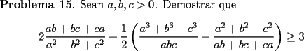 TEX: <br />{\bf Problema 15}. Sean $a,b,c>0$. Demostrar que<br />\[<br />2\frac{ab+bc+ca}{a^2+b^2+c^2} + \frac{1}{2}<br />\left(<br />\frac{a^3+b^3+c^3}{abc} - \frac{a^2+b^2+c^2}{ab+bc+ca}<br />\right) \ge 3<br />\]<br />