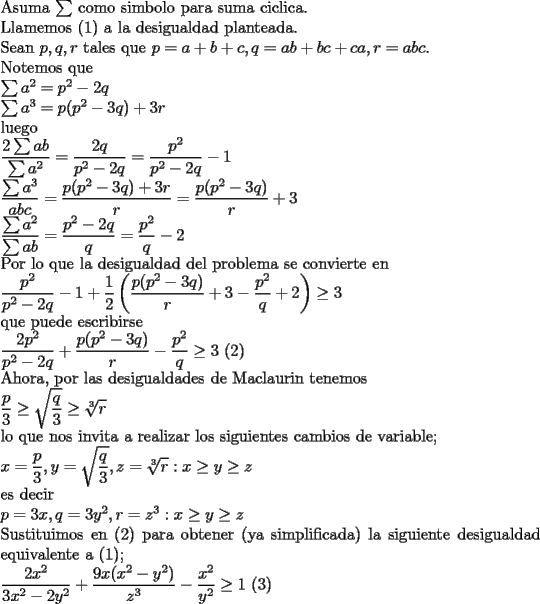 TEX: \noindent<br />Asuma $\sum$ como simbolo para suma ciclica.\\<br />Llamemos (1) a la desigualdad planteada.\\<br />Sean $p,q,r$ tales que $p=a+b+c, q=ab+bc+ca, r=abc$.\\<br />Notemos que\\<br />$\sum a^2=p^2-2q\\<br />\sum a^3=p(p^2-3q)+3r$\\<br />luego\\<br />$\displaystyle \frac{2\sum ab}{\sum a^2}=\frac{2q}{p^2-2q}=\frac{p^2}{p^2-2q}-1\\<br />\frac{\sum a^3}{abc}=\frac{p(p^2-3q)+3r}{r}=\frac{p(p^2-3q)}{r}+3\\<br />\frac{\sum a^2}{\sum ab}=\frac{p^2-2q}{q}=\frac{p^2}{q}-2$\\<br />Por lo que la desigualdad del problema se convierte en \\<br />$\displaystyle <br />\frac{p^2}{p^2-2q}-1+\frac{1}{2}\left(\frac{p(p^2-3q)}{r}+3-\frac{p^2}{q}+2 \right)\ge 3$\\<br />que puede escribirse\\<br />$\displaystyle <br />\frac{2p^2}{p^2-2q}+\frac{p(p^2-3q)}{r}-\frac{p^2}{q}\ge 3$ (2)\\<br />Ahora, por las desigualdades de Maclaurin tenemos\\<br />$\displaystyle <br />\frac{p}{3}\ge\sqrt{\frac{q}{3}}\ge\sqrt[3]{r}$\\<br />lo que nos invita a realizar los siguientes cambios de variable;\\<br />$\displaystyle <br />x=\frac{p}{3},y=\sqrt{\frac{q}{3}},z=\sqrt[3]{r}: x\ge y\ge z$\\<br />es decir\\<br />$p=3x, q=3y^2, r=z^3 : x\ge y\ge z$\\<br />Sustituimos en (2) para obtener (ya simplificada) la siguiente desigualdad equivalente a (1); \\<br />$\displaystyle <br />\frac{2x^2}{3x^2-2y^2}+\frac{9x(x^2-y^2)}{z^3}-\frac{x^2}{y^2}\ge1$ (3) 