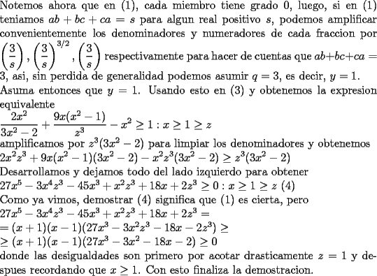 TEX: \noindent<br />Notemos ahora que en (1), cada miembro tiene grado $0$, luego, si en (1) teniamos $ab+bc+ca=s$ para algun real positivo $s$, podemos amplificar convenientemente los denominadores y numeradores de cada fraccion por $\displaystyle \left(\frac{3}{s}\right),\left(\frac{3}{s}\right)^{3/2},\left(\frac{3}{s}\right)$ respectivamente para hacer de cuentas que $ab+bc+ca=3$, asi, sin perdida de generalidad podemos asumir $q=3$, es decir, $y=1$.\\<br />Asuma entonces que $y=1$. Usando esto en (3) y obtenemos la expresion equivalente\\<br />$\displaystyle <br />\frac{2x^2}{3x^2-2}+\frac{9x(x^2-1)}{z^3}-x^2\ge1 : x\ge 1\ge z$\\<br />amplificamos por $z^3(3x^2-2)$ para limpiar los denominadores y obtenemos\\<br />$\displaystyle <br />2x^2z^3+9x(x^2-1)(3x^2-2)-x^2z^3(3x^2-2)\ge z^3(3x^2-2)$\\<br />Desarrollamos y dejamos todo del lado izquierdo para obtener\\<br />$27x^5-3x^4z^3-45x^3+x^2z^3+18x+2z^3\ge 0 :x\ge 1\ge z$ (4)\\<br />Como ya vimos, demostrar (4) significa que (1) es cierta, pero\\<br />$27x^5-3x^4z^3-45x^3+x^2z^3+18x+2z^3=\\ =(x+1)(x-1)(27x^3-3x^2z^3-18x-2z^3)\ge\\<br />\ge (x+1)(x-1)(27x^3-3x^2-18x-2)\ge 0$\\<br />donde las desigualdades son primero por acotar drasticamente $z=1$ y despues recordando que $x\ge1$. Con esto finaliza la demostracion.