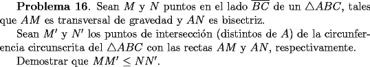 TEX: <br />{\bf Problema 16}. Sean $M$ y $N$ puntos en el lado $\overline{BC}$<br />de un $\triangle ABC$, tales que $AM$ es transversal de gravedad y $AN$ es bisectriz.<br /><br />Sean $M'$ y $N'$ los puntos de intersecci\'on (distintos de $A$) de la circunferencia circunscrita del $\triangle ABC$ con las rectas $AM$ y $AN$, respectivamente.<br /><br />Demostrar que $MM'\le NN'$.<br />