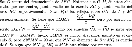 TEX: \noindent<br />Sea $O$ centro del circumcirculo de $ABC$. Notemos que $O,M,N'$ estan alineados por ser centro, punto medio de la cuerda $BC$ y punto medio del arco $BC$ respectivamente. Sean $P, Q$ los reflejos sobre $ON'$ de $A$ y $M'$ respectivamente. Se tiene que $\displaystyle \angle QMN=\frac{\widehat{QC}+\widehat{PB}}{2}$ pero por angulo inscrito $\displaystyle \angle QN'N=\frac{\widehat{QC}+\widehat{CA}}{2}$ y como por simetria $\widehat{CA}=\widehat{PB}$ se sigue que $\angle QN'N=\angle QMN$. luego, QMNN' es ciclico, diagamos, inscrito en el circulo $S$, pero $\angle N'MN=90$ asi que $NN'$ es diametro de $S$ y $MQ$ es cuerda de S. Se sigue que<br />$NN'\ge MQ=MM'$ esto ultimo por simetria.