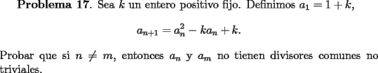 TEX: <br />{\bf Problema 17}. Sea $k$ un entero positivo fijo. Definimos $a_1=1+k$,<br />\[<br />a_{n+1} =a_n^2-ka_n+k.<br />\]<br />Probar que si $n\ne m$, entonces $a_n$ y $a_m$ no tienen divisores comunes no triviales.<br />