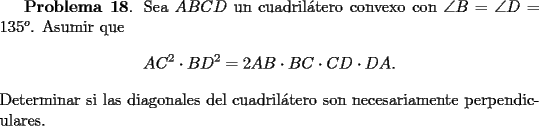 TEX: <br />{\bf Problema 18}. Sea $ABCD$ un cuadril\'atero convexo con $\angle B = \angle D =135^o$. Asumir que<br />\[<br />AC^2\cdot BD^2 = 2 AB\cdot BC\cdot CD\cdot DA.<br />\]<br />Determinar si las diagonales del cuadril\'atero son necesariamente perpendiculares.<br />