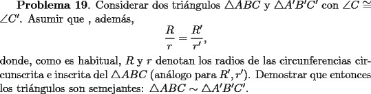 TEX: <br />{\bf Problema 19}. Considerar dos tri\'angulos $\triangle ABC$ y $\triangle A'B'C'$ con<br />$\angle C \cong \angle C'$. Asumir que , adem\'as, <br />\[<br />\frac{R}{r} = \frac{R'}{r'},<br />\]<br />donde, como es habitual, $R$ y $r$ denotan los radios de las circunferencias circunscrita e inscrita del $\triangle ABC$ (an\'alogo para $R', r'$). Demostrar que entonces los tri\'angulos son semejantes: $\triangle ABC \sim \triangle A'B'C'$.<br />