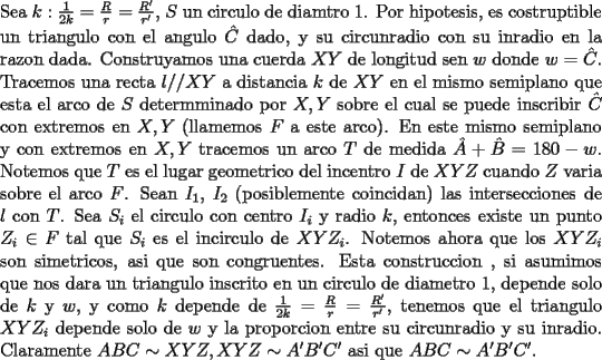 TEX: \noindent<br />Sea $k:\frac{1}{2k}=\frac{R}{r} = \frac{R'}{r'}$, $S$ un circulo de diamtro $1$. Por hipotesis, es costruptible un triangulo con el angulo $\hat{C}$ dado, y su circunradio con su inradio en la razon dada. Construyamos una cuerda $XY$ de longitud sen $w$ donde $w=\hat{C}$. Tracemos una recta $l//XY$ a distancia $k$ de $XY$ en el mismo semiplano que esta el arco de $S$ determminado por $X,Y$ sobre el cual se puede inscribir $\hat{C}$ con extremos en $X,Y$ (llamemos $F$ a este arco). En este mismo semiplano y con extremos en $X,Y$ tracemos un arco $T$ de medida $\hat{A}+\hat{B}=180-w$. Notemos que $T$ es el lugar geometrico del incentro $I$ de $XYZ$ cuando $Z$ varia sobre el arco $F$. Sean $I_1$, $I_2$ (posiblemente coincidan) las intersecciones de $l$ con $T$. Sea $S_i$ el circulo con centro $I_i$ y radio $k$, entonces existe un punto $Z_i\in F$ tal que $S_i$ es el incirculo de $XYZ_i$. Notemos ahora que los $XYZ_i$ son simetricos, asi que son congruentes. Esta construccion , si asumimos que nos dara un triangulo inscrito en un circulo de diametro 1, depende solo de $k$ y $w$, y como $k$ depende de $\frac{1}{2k}=\frac{R}{r} = \frac{R'}{r'}$, tenemos que el triangulo $XYZ_i$ depende solo de $w$ y la proporcion entre su circunradio y su inradio. Claramente $ABC\sim XYZ,XYZ\sim A'B'C'$ asi que $ABC\sim A'B'C'$.