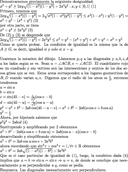 TEX: \noindent<br />Demostraresmos previamente la seiguiente desigualdad;\\<br />$x^2+y^2\ge 2xy\sqrt{(1-x^2)(1-y^2)}+2x^2y^2 : x,y\in [0,1]$ (1)\\<br />Primero, tenemos que\\<br />$2xy\sqrt{(1-x^2)(1-y^2)}=2\sqrt{x^2(1-x^2)y^2(1-y^2)}\le x^2(1-x^2)+y^2(1-y^2)=x^2+y^2-(x^4+y^4)$ (2)\\<br />por otra parte, se tiene\\<br />$x^4+y^4\ge 2x^2y^2$ (3)\\<br />De (2) y (3) se desprende que\\<br />$2xy\sqrt{(1-x^2)(1-y^2)}+2x^2y^2\le x^2+y^2-(x^4+y^4)+x^4+y^4=x^2+y^2$\\<br />Como se queria probar. La condicion de igualdad es la misma que la de $A\ge G$, es decir, igualdad si y solo si $x=y$.\\<br />\\<br />Usaremos la notacion del dibujo. Llamemos $p,q$ a las diagonales y $a,b,c,d$ a los lados segun se ve. Sean $u=\angle ACB,v=\angle ACD$. El cuadrilatero rojo es un cuadrado y sus vertices son las intersecciones y centros de los dos arcos grises que se ven. Estos arcos corresponden a los lugares geometricos de $B,D$ cuando varian $u,v$. Digamos que el radio de los arcos es $\frac{1}{2}$, entonces tendremos\\<br />$a=\sin u\\<br />b=\sin v\\<br />c=\sin (45-v)=\frac{1}{\sqrt{2}}(\cos v -b)\\<br />d=\sin (45-u)=\frac{1}{\sqrt{2}}(\cos u -a)\\<br />p^2=a^2+b^2-2ab \cos (45-u-v)=a^2+b^2-2ab(a \cos v+b \cos u)\\<br />q^2=\frac{1}{2}$\\<br />Ahora, por hipotesis sabemos que\\<br />$p^2q^2=2abcd$ (4)\\<br />Sustituyendo y amplificando por $2$ obtenemos\\<br />$a^2+b^2-2ab(a\cos v+b\cos u)=2ab(\cos u -a)(\cos v -b)$\\<br />desarrollando y simplificando obtenemos\\<br />$a^2+b^2=2ab\cos u \cos v + 2a^2b^2$\\<br />ahora recordando que $\sin^2 r + \cos^2 r =1, \forall r\in\mathbb{R}$ obtenemos\\<br />$a^2+b^2=2ab\sqrt{(1-a^2)(1-b^2)} + 2a^2b^2$\\<br />Que es el caso particular de igualdad de (1), luego, la condicion dada (4) implica que $a=b\Rightarrow \sin u=\sin v \Rightarrow u=v$, de donde se concluye que necesariamente $p$ es perpendicular a $q$, como se pedia.\\<br />Respuesta: Las diagonales necesariamente son perpendiculares.<br />