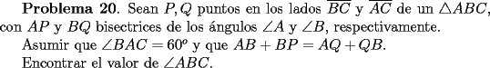 TEX: <br />{\bf Problema 20}. Sean $P, Q$ puntos en los lados $\overline{BC}$ y $\overline{AC}$ de un $\triangle ABC$, con $AP$ y $BQ$ bisectrices de los \'angulos $\angle A$ y $\angle B$, respectivamente.<br /><br />Asumir que $\angle BAC= 60^o$ y que $AB+BP = AQ+QB$. <br /><br />Encontrar el valor de  $\angle ABC$.<br />