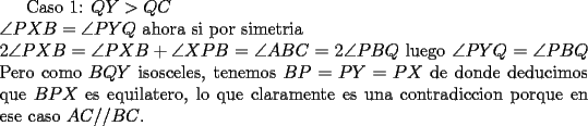 TEX: Caso 1: $QY>QC$\\<br />$\angle PXB=\angle PYQ$ ahora si por simetria\\<br />$2\angle PXB=\angle PXB+\angle XPB=\angle ABC=2\angle PBQ$<br />luego $\angle PYQ=\angle PBQ$<br />Pero como $BQY$ isosceles, tenemos $BP=PY=PX$ de donde deducimos que $BPX$ es equilatero, lo que claramente es una contradiccion porque en ese caso $AC//BC$.<br />