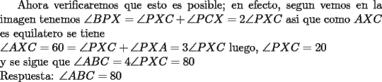 TEX: Ahora verificaremos que esto es posible;  en efecto, segun vemos en la imagen tenemos $\angle BPX=\angle PXC+\angle PCX=2\angle PXC$ asi que como $AXC$ es equilatero se tiene\\<br />$\angle AXC=60=\angle PXC+\angle PXA=3\angle PXC$ luego, $\angle PXC=20$\\<br />y se sigue que $\angle ABC=4\angle PXC=80$\\<br />Respuesta: $\angle ABC=80$  