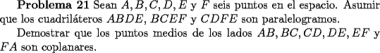 TEX: <br />{\bf Problema 21} Sean $A,B,C,D,E$ y $F$ seis puntos en el espacio. Asumir<br />que los cuadril\'ateros $ABDE$, $BCEF$ y $CDFE$ son paralelogramos. <br /><br />Demostrar que los puntos medios de los lados $AB, BC, CD, DE, EF$ y $FA$ son coplanares.<br />