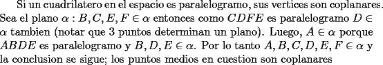 TEX: Si un cuadrilatero en el espacio es paralelogramo, sus vertices son coplanares. Sea el plano $\alpha: B,C,E,F\in\alpha$ entonces como $CDFE$ es paralelogramo $D\in\alpha$ tambien (notar que 3 puntos determinan un plano). Luego, $A\in\alpha$ porque $ABDE$ es paralelogramo y $B,D,E\in\alpha$. Por lo tanto $A,B,C,D,E,F\in\alpha$ y la conclusion se sigue; los puntos medios en cuestion son coplanares