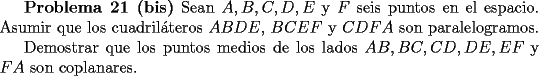 TEX: <br />{\bf Problema 21 (bis)} Sean $A,B,C,D,E$ y $F$ seis puntos en el espacio. Asumir<br />que los cuadril\'ateros $ABDE$, $BCEF$ y $CDFA$ son paralelogramos. <br /><br />Demostrar que los puntos medios de los lados $AB, BC, CD, DE, EF$ y $FA$ son coplanares.<br />