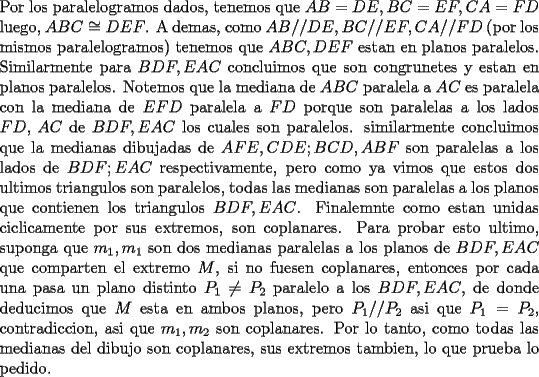 TEX: \noindent<br />Por los paralelogramos dados, tenemos que $AB=DE,BC=EF,CA=FD$ luego, $ABC\cong DEF$. A demas, como $AB//DE,BC//EF,CA//FD$ (por los mismos paralelogramos) tenemos que $ABC,DEF$ estan en planos paralelos. Similarmente para $BDF,EAC$ concluimos que son congrunetes y estan en planos paralelos. Notemos que la mediana de $ABC$ paralela a $AC$ es paralela con la mediana de $EFD$ paralela a $FD$ porque son paralelas a los lados $FD$, $AC$ de $BDF,EAC$ los cuales son paralelos. similarmente concluimos que la medianas dibujadas de $AFE,CDE;BCD, ABF$ son paralelas a los lados de $BDF;EAC$ respectivamente, pero como ya vimos que estos dos ultimos triangulos son paralelos, todas las medianas son paralelas a los planos que contienen los triangulos $BDF,EAC$. Finalemnte como estan unidas ciclicamente por sus extremos, son coplanares. Para probar esto ultimo, suponga que $m_1,m_1$ son dos medianas paralelas a los planos de $BDF,EAC$ que comparten el extremo $M$, si no fuesen coplanares, entonces por cada una pasa un plano distinto $P_1\ne P_2$ paralelo a los $BDF,EAC$, de donde deducimos que $M$ esta en ambos planos, pero $P_1//P_2$ asi que $P_1=P_2$, contradiccion, asi que $m_1,m_2$ son coplanares. Por lo tanto, como todas las medianas del dibujo son coplanares, sus extremos tambien, lo que prueba lo pedido.