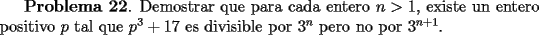 TEX: <br />{\bf Problema 22}. Demostrar que para cada entero $n>1$, existe un entero positivo<br />$p$ tal que $p^3+17$ es divisible por $3^n$ pero no por $3^{n+1}$.<br />