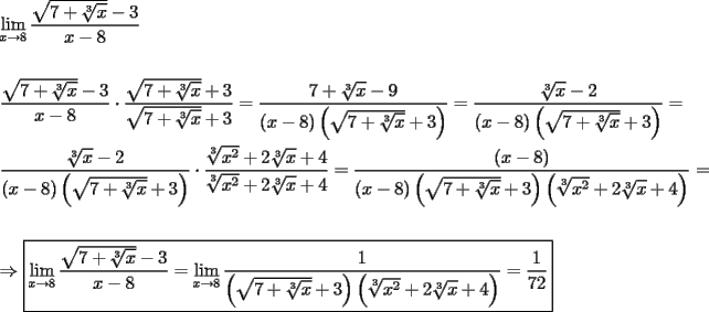 TEX: \[<br />\begin{gathered}<br />  \mathop {\lim }\limits_{x \to 8} \frac{{\sqrt {7 + \sqrt[3]{x}}  - 3}}<br />{{x - 8}} \hfill \\<br />   \hfill \\<br />  \frac{{\sqrt {7 + \sqrt[3]{x}}  - 3}}<br />{{x - 8}} \cdot \frac{{\sqrt {7 + \sqrt[3]{x}}  + 3}}<br />{{\sqrt {7 + \sqrt[3]{x}}  + 3}} = \frac{{7 + \sqrt[3]{x} - 9}}<br />{{(x - 8)\left( {\sqrt {7 + \sqrt[3]{x}}  + 3} \right)}} = \frac{{\sqrt[3]{x} - 2}}<br />{{(x - 8)\left( {\sqrt {7 + \sqrt[3]{x}}  + 3} \right)}} =  \hfill \\<br />  \frac{{\sqrt[3]{x} - 2}}<br />{{(x - 8)\left( {\sqrt {7 + \sqrt[3]{x}}  + 3} \right)}} \cdot \frac{{\sqrt[3]{{x^2 }} + 2\sqrt[3]{x} + 4}}<br />{{\sqrt[3]{{x^2 }} + 2\sqrt[3]{x} + 4}} = \frac{{(x - 8)}}<br />{{(x - 8)\left( {\sqrt {7 + \sqrt[3]{x}}  + 3} \right)\left( {\sqrt[3]{{x^2 }} + 2\sqrt[3]{x} + 4} \right)}} =  \hfill \\<br />   \hfill \\<br />   \Rightarrow \boxed{\mathop {\lim }\limits_{x \to 8} \frac{{\sqrt {7 + \sqrt[3]{x}}  - 3}}<br />{{x - 8}} = \mathop {\lim }\limits_{x \to 8} \frac{1}<br />{{\left( {\sqrt {7 + \sqrt[3]{x}}  + 3} \right)\left( {\sqrt[3]{{x^2 }} + 2\sqrt[3]{x} + 4} \right)}} = \frac{1}<br />{{72}}} \hfill \\ <br />\end{gathered} <br />\]<br />