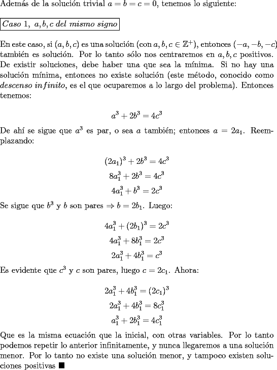 TEX: \noindent Adem\'as de la soluci\'on trivial $a=b=c=0$, tenemos lo siguiente:\\<br /><br />\noindent $\boxed{Caso\ 1,\ a,b,c\ del\ mismo\ signo}$\\<br /><br />\noindent En este caso, si $(a,b,c)$ es una soluci\'on (con $a,b,c\in\mathbb{Z}^+$), entonces $(-a,-b,-c)$ tambi\'en es soluci\'on. Por lo tanto s\'olo nos centraremos en $a,b,c$ positivos. De existir soluciones, debe haber una que sea la m\'inima. Si no hay una soluci\'on m\'inima, entonces no existe soluci\'on (este m\'etodo, conocido como $descenso\ infinito$, es el que ocuparemos a lo largo del problema). Entonces tenemos:<br /><br />$$a^3+2b^3=4c^3$$<br /><br />\noindent De ah\'i se sigue que $a^3$ es par, o sea $a$ tambi\'en; entonces $a=2a_1$. Reemplazando:<br /><br />$$(2a_1)^3+2b^3=4c^3$$<br />$$8a_1^3+2b^3=4c^3$$<br />$$4a_1^3+b^3=2c^3$$<br /><br />\noindent Se sigue que $b^3$ y $b$ son pares $\Rightarrow{b=2b_1}$. Luego:<br /><br />$$4a_1^3+(2b_1)^3=2c^3$$<br />$$4a_1^3+8b_1^3=2c^3$$<br />$$2a_1^3+4b_1^3=c^3$$<br /><br />\noindent Es evidente que $c^3$ y $c$ son pares, luego $c=2c_1$. Ahora:<br /><br />$$2a_1^3+4b_1^3=(2c_1)^3$$<br />$$2a_1^3+4b_1^3=8c_1^3$$<br />$$a_1^3+2b_1^3=4c_1^3$$<br /><br />\noindent Que es la misma ecuaci\'on que la inicial, con otras variables. Por lo tanto podemos repetir lo anterior infinitamente, y nunca llegaremos a una soluci\'on menor. Por lo tanto no existe una soluci\'on menor, y tampoco existen soluciones positivas $\blacksquare$