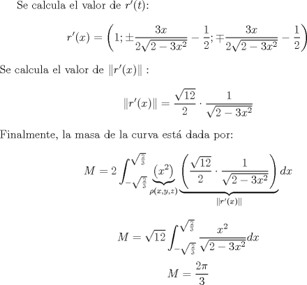 TEX: <br /><br />Se calcula el valor de $r'(t)$:<br />\[ r'(x) = \left( 1 ; \pm \frac{3x}{2\sqrt{2-3x^2}} -\frac{1}{2} ; \mp \frac{3x}{2\sqrt{2-3x^2}} - \frac{1}{2} \right) \]<br />Se calcula el valor de $\| r'(x) \|:$<br />\[ \|r'(x)\| = \frac{\sqrt{12}}{2} \cdot \frac{1}{\sqrt{2-3x^2}} \]<br />Finalmente, la masa de la curva est dada por:<br />\[ M = 2\int_{-\sqrt{\frac{2}{3}}}^{\sqrt{\frac{2}{3}}} \underbrace{\left(x^2\right)}_{\rho(x,y,z)} \underbrace{\left(\frac{\sqrt{12}}{2} \cdot \frac{1}{\sqrt{2-3x^2}}\right)}_{\|r'(x)\|} dx  \]<br />\[ M = \sqrt{12}\int_{-\sqrt{\frac{2}{3}}}^{\sqrt{\frac{2}{3}}} \frac{x^2}{\sqrt{2-3x^2}} dx\]<br />\[ M = \frac{2\pi}{3} \]<br /><br />