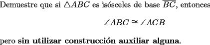 TEX: \noindent Demuestre que si $\triangle{ABC}$ es is\'osceles de base $\overline{BC}$, entonces<br />\[<br />\angle{ABC} \cong \angle{ACB}<br />\]<br />pero \textbf{sin utilizar construcci\'on auxiliar alguna}.