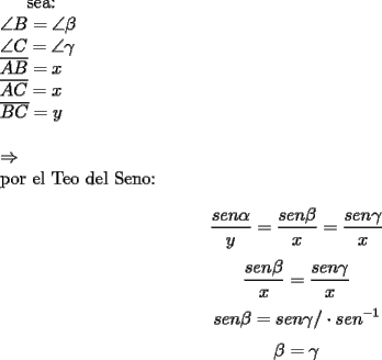 TEX: sea:\\<br />$\angle B=\angle \beta$\\<br />$\angle C=\angle \gamma$\\<br />$\overline{AB}=x$\\<br />$\overline{AC}=x$\\<br />$\overline{BC}=y$\\<br />\\<br />$\Rightarrow$\\<br />por el Teo del Seno:\\<br />$$\dfrac{sen \alpha}{y}=\dfrac{sen \beta}{x}=\dfrac{sen \gamma}{x}$$<br />$$\dfrac{sen \beta}{x}=\dfrac{sen \gamma}{x}$$<br />$$sen \beta=sen \gamma / \cdot sen^{-1}$$<br />$$\beta=\gamma$$