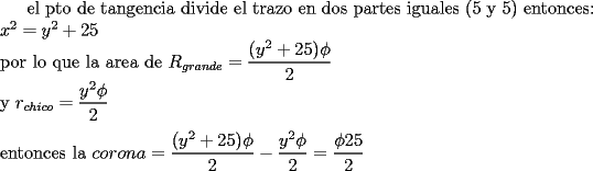 TEX: el pto de tangencia divide el trazo en dos partes iguales (5 y 5)\<br />entonces:\\<br />$x^2=y^2+25$\\<br />por lo que la area de $R_{grande}=\dfrac{(y^2+25)\phi}{2}$\\<br />y $r_{chico}=\dfrac{y^2 \phi}{2}$\\<br />\\<br />entonces la $corona=\dfrac{(y^2+25)\phi}{2}-\dfrac{y^2 \phi}{2}=\dfrac{\phi 25}{2}$