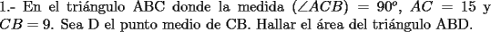 TEX: \noindent 1.- En el tri\'angulo ABC donde la medida ($\angle{ACB})=90^o$, $AC=15$ y $CB=9$. Sea D el punto medio de CB. Hallar el \'area del tri\'angulo ABD.