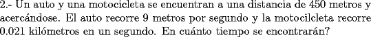 TEX: \noindent2.- Un auto y una motocicleta se encuentran a una distancia de 450 metros y acerc\'andose. El auto recorre 9 metros por segundo y la motocilcleta recorre 0.021 kil\'ometros en un segundo. En cu\'anto tiempo se encontrar\'an?