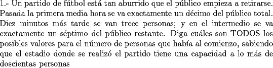 TEX: \noindent 1.- Un partido de f\'utbol est\'a tan aburrido que el p\'ublico empieza a retirarse. Pasada la primera media hora se va exactamente un d\'ecimo del p\'ublico total. Diez minutos m\'as tarde se van trece personas; y en el intermedio se va exactamente un s\'eptimo del p\'ublico restante. Diga cu\'ales son TODOS los posibles valores para el n\'umero de personas que hab\'ia al comienzo, sabiendo que el estadio donde se realiz\'o el partido tiene una capacidad a lo m\'as de doscientas personas