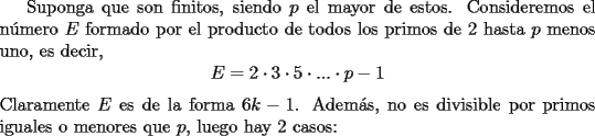 TEX: Suponga que son finitos, siendo $p$ el mayor de estos. Consideremos el n\'umero $E$ formado por el producto de todos los primos de 2 hasta $p$ menos uno, es decir, <br />$$E=2\cdot 3\cdot 5\cdot...\cdot p-1$$<br />Claramente $E$ es de la forma $6k-1$. Adem\'as, no es divisible por primos iguales o menores que $p$, luego hay 2 casos: