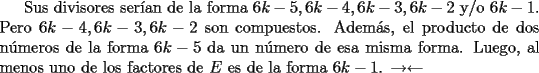 TEX: Sus divisores ser\'ian de la forma $6k-5, 6k-4, 6k-3, 6k-2$ y/o $6k-1$. Pero $6k-4, 6k-3, 6k-2$ son compuestos. Adem\'as, el producto de dos n\'umeros de la forma $6k-5$ da un n\'umero de esa misma forma. Luego, al menos uno de los factores de $E$ es de la forma $6k-1$. $\rightarrow\leftarrow$