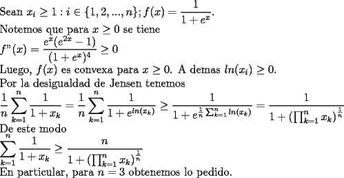 TEX: \noindent<br />Sean $\displaystyle x_i\ge1: i\in\{1,2,...,n\}; f(x)=\frac{1}{1+e^x}$.\\<br />Notemos que para $x\ge0$ se tiene\\<br />$\displaystyle f"(x)=\frac{e^x(e^{2x}-1)}{(1+e^x)^4}\ge0$\\<br />Luego, $f(x)$ es convexa para $x\ge0$. A demas $ln(x_i)\ge0$.\\<br />Por la desigualdad de Jensen tenemos\\<br />$\displaystyle\frac{1}{n}\sum_{k=1}^{n}\frac{1}{1+x_k}=\frac{1}{n}\sum_{k=1}^{n}\frac{1}{1+e^{ln(x_k)}}\ge\frac{1}{1+e^{\frac{1}{n}\sum_{k=1}^{n}ln(x_k)}}=\frac{1}{1+\left(\prod_{k=1}^{n}x_k\right)^{\frac{1}{n}}}$\\<br />De este modo\\<br />$\displaystyle\sum_{k=1}^{n}\frac{1}{1+x_k}\ge\frac{n}{1+\left(\prod_{k=1}^{n}x_k\right)^{\frac{1}{n}}}$\\ <br />En particular, para $n=3$ obtenemos lo pedido.<br />